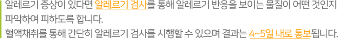 알레르기 증상이 있다면 알레르기 검사를 통해 알레르기 반응을 보이는 물질이 어떤 것인지 파악하여 피하도록 합니다. 혈액채취를 통해 간단히 알레르기 검사를 시행할 수 있으며 결과는 4~5일 내로 통보됩니다. 